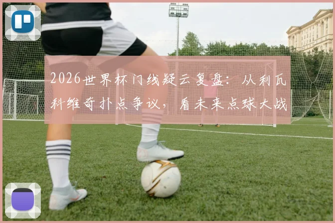 2026世界杯门线疑云复盘：从利瓦科维奇扑点争议，看未来点球大战门将移动新规与博弈