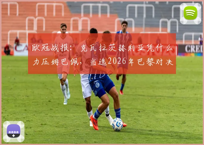 欧冠战报:克瓦拉茨赫利亚凭什么力压姆巴佩,当选2026年巴黎对决利物浦全场MVP?