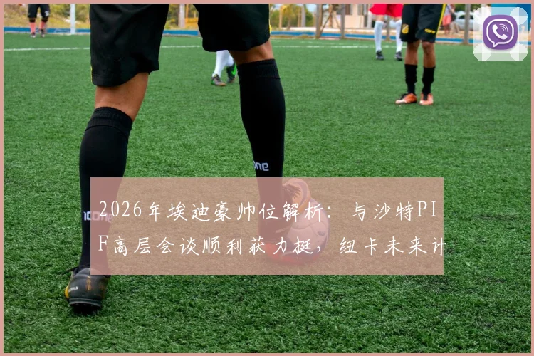 2026年埃迪豪帅位解析:与沙特PIF高层会谈顺利获力挺,纽卡未来计划曝光