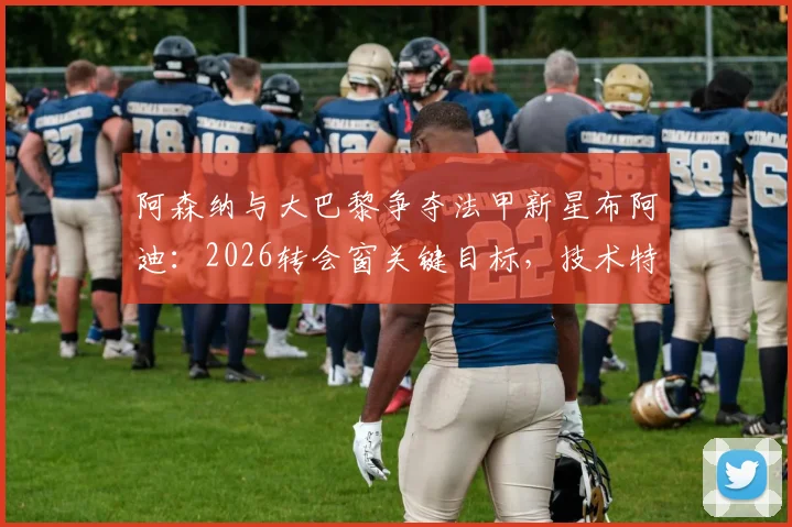 阿森纳与大巴黎争夺法甲新星布阿迪：2026转会窗关键目标，技术特点与签约前景分析