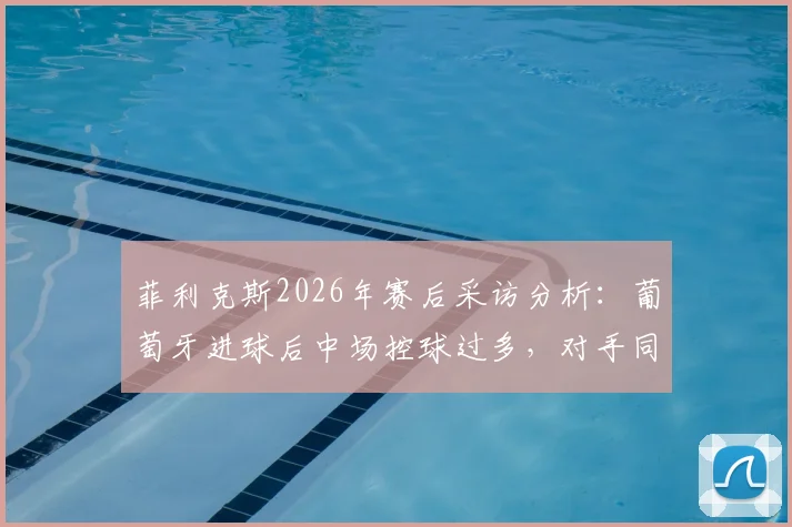 菲利克斯2026年赛后采访分析:葡萄牙进球后中场控球过多,对手同样为国家荣誉而战