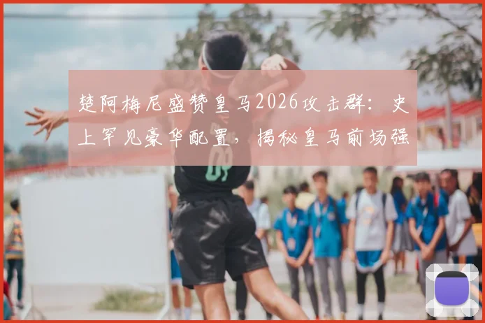 楚阿梅尼盛赞皇马2026攻击群:史上罕见豪华配置,揭秘皇马前场强大底气与实战分析