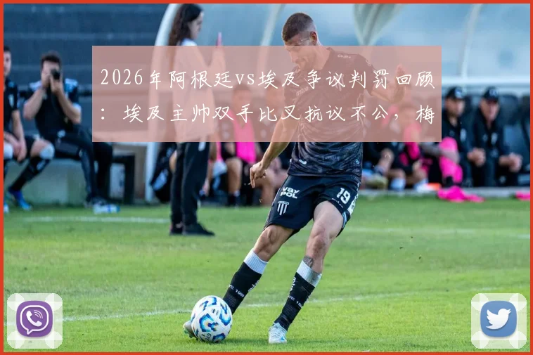 2026年阿根廷vs埃及争议判罚回顾:埃及主帅双手比叉抗议不公,梅西赛后落泪引猜测